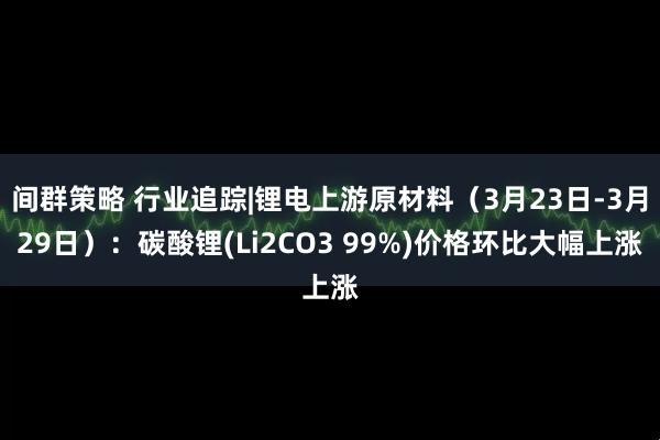 间群策略 行业追踪|锂电上游原材料（3月23日-3月29日）：碳酸锂(Li2CO3 99%)价格环比大幅上涨