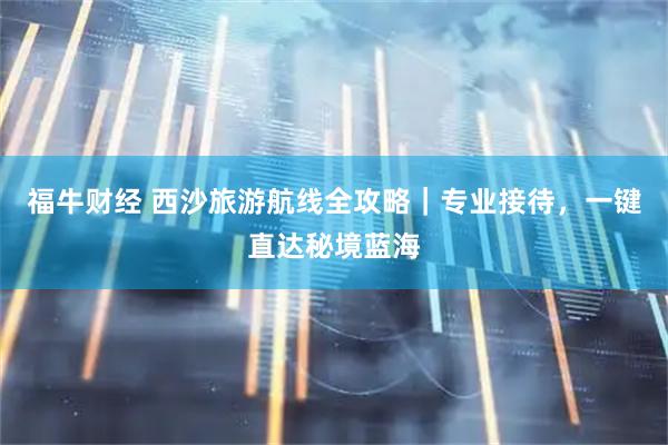 福牛财经 西沙旅游航线全攻略｜专业接待，一键直达秘境蓝海