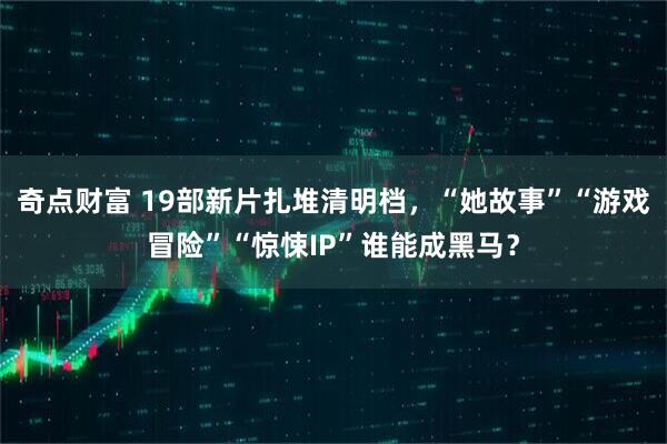 奇点财富 19部新片扎堆清明档，“她故事”“游戏冒险”“惊悚IP”谁能成黑马？