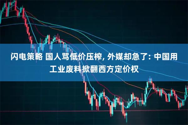 闪电策略 国人骂低价压榨, 外媒却急了: 中国用工业废料掀翻西方定价权