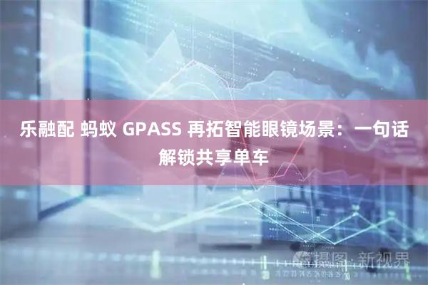乐融配 蚂蚁 GPASS 再拓智能眼镜场景：一句话解锁共享单车