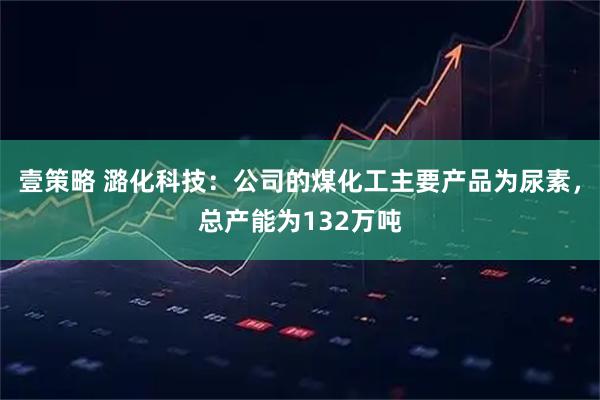 壹策略 潞化科技：公司的煤化工主要产品为尿素，总产能为132万吨