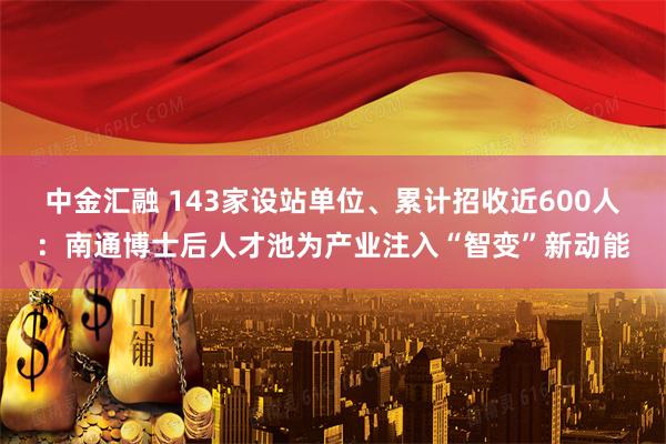 中金汇融 143家设站单位、累计招收近600人：南通博士后人才池为产业注入“智变”新动能