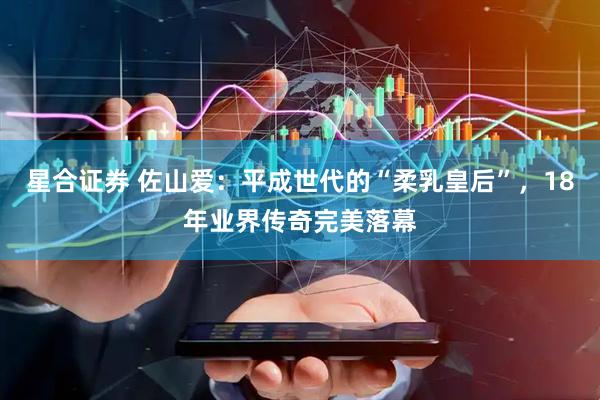 星合证券 佐山爱：平成世代的“柔乳皇后”，18年业界传奇完美落幕