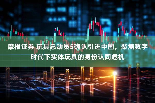 摩根证券 玩具总动员5确认引进中国，聚焦数字时代下实体玩具的身份认同危机