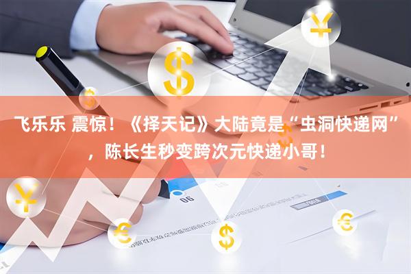 飞乐乐 震惊！《择天记》大陆竟是“虫洞快递网”，陈长生秒变跨次元快递小哥！