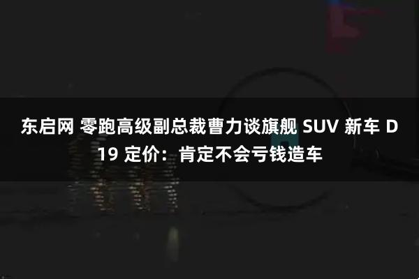 东启网 零跑高级副总裁曹力谈旗舰 SUV 新车 D19 定价：肯定不会亏钱造车