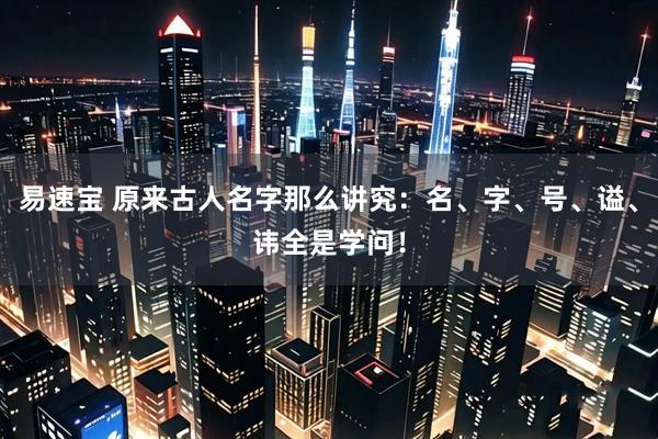 易速宝 原来古人名字那么讲究：名、字、号、谥、讳全是学问！