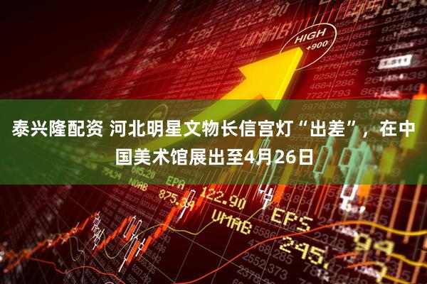 泰兴隆配资 河北明星文物长信宫灯“出差”，在中国美术馆展出至4月26日