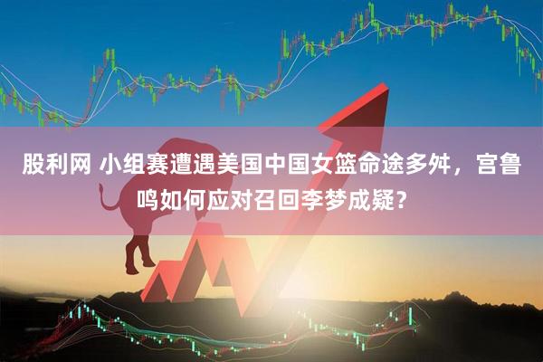 股利网 小组赛遭遇美国中国女篮命途多舛，宫鲁鸣如何应对召回李梦成疑？
