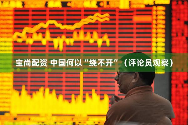 宝尚配资 中国何以“绕不开”（评论员观察）
