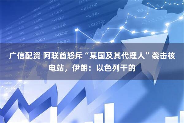 广信配资 阿联酋怒斥“某国及其代理人”袭击核电站，伊朗：以色列干的