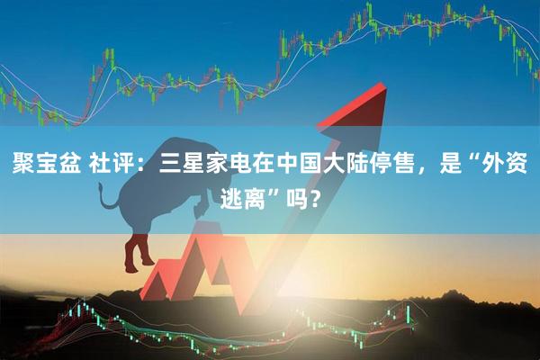 聚宝盆 社评：三星家电在中国大陆停售，是“外资逃离”吗？
