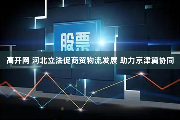 高开网 河北立法促商贸物流发展 助力京津冀协同
