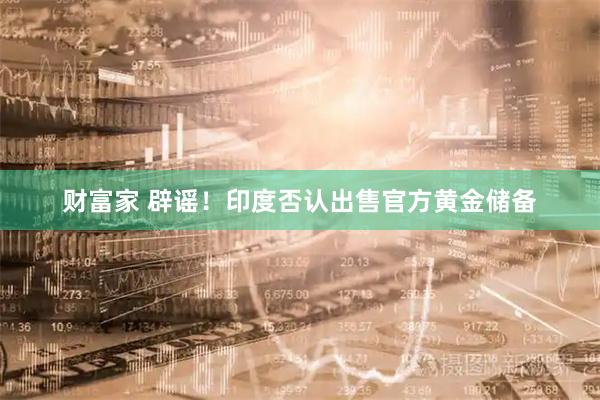 财富家 辟谣！印度否认出售官方黄金储备