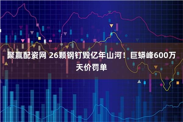 聚赢配资网 26颗钢钉毁亿年山河！巨蟒峰600万天价罚单