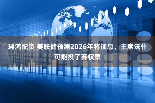 瑶鸿配资 美联储预测2026年将加息，主席沃什可能投了弃权票