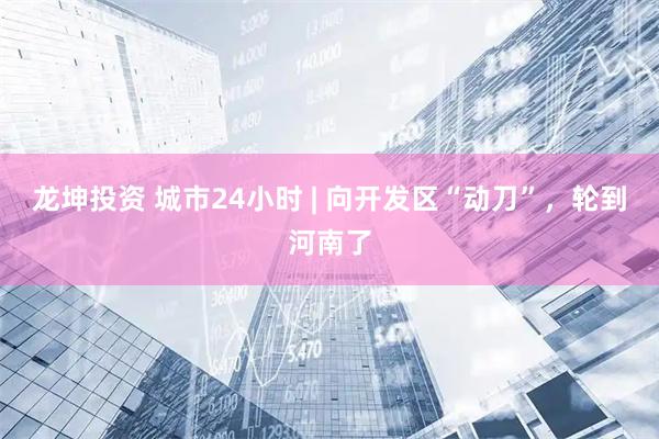 龙坤投资 城市24小时 | 向开发区“动刀”，轮到河南了