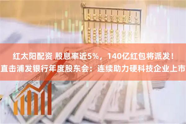 红太阳配资 股息率近5%，140亿红包将派发！直击浦发银行年度股东会：连续助力硬科技企业上市