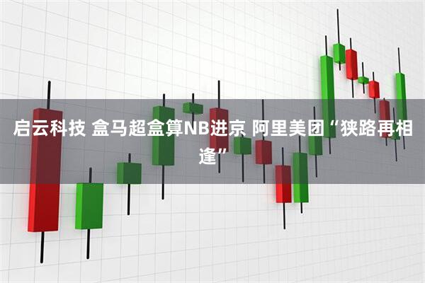 启云科技 盒马超盒算NB进京 阿里美团“狭路再相逢”