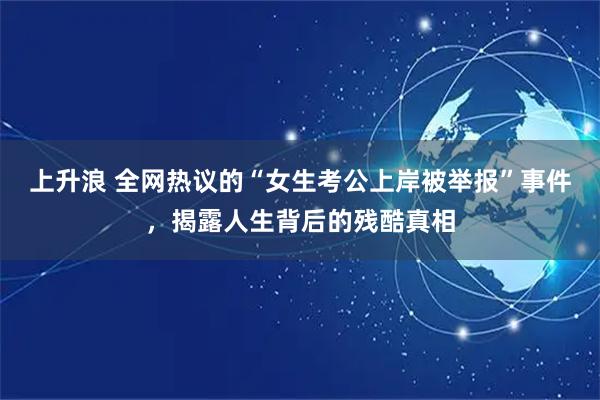 上升浪 全网热议的“女生考公上岸被举报”事件，揭露人生背后的残酷真相