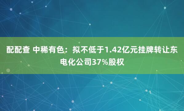 配配查 中稀有色：拟不低于1.42亿元挂牌转让东电化公司37%股权