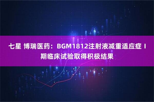 七星 博瑞医药：BGM1812注射液减重适应症Ⅰ期临床试验取得积极结果