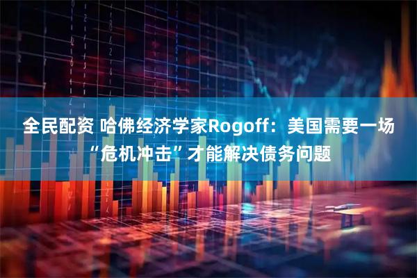全民配资 哈佛经济学家Rogoff：美国需要一场“危机冲击”才能解决债务问题