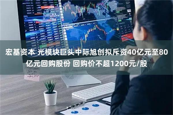 宏基资本 光模块巨头中际旭创拟斥资40亿元至80亿元回购股份 回购价不超1200元/股