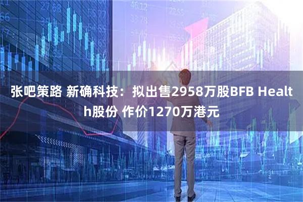张吧策路 新确科技：拟出售2958万股BFB Health股份 作价1270万港元